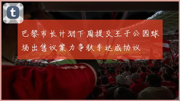 巴黎市长计划下周提交王子公园球场出售议案力争秋季达成协议