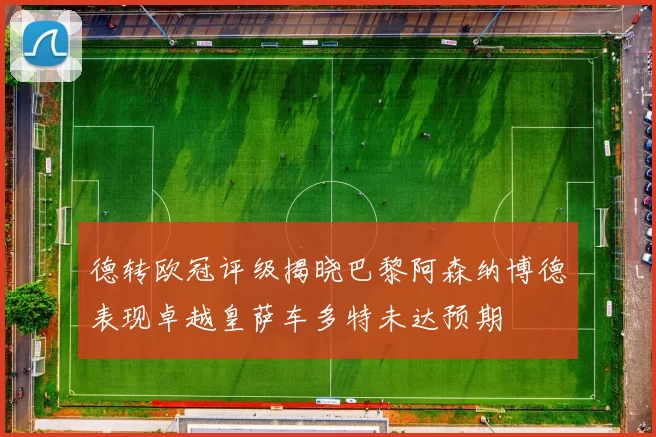 德转欧冠评级揭晓巴黎阿森纳博德表现卓越皇萨车多特未达预期