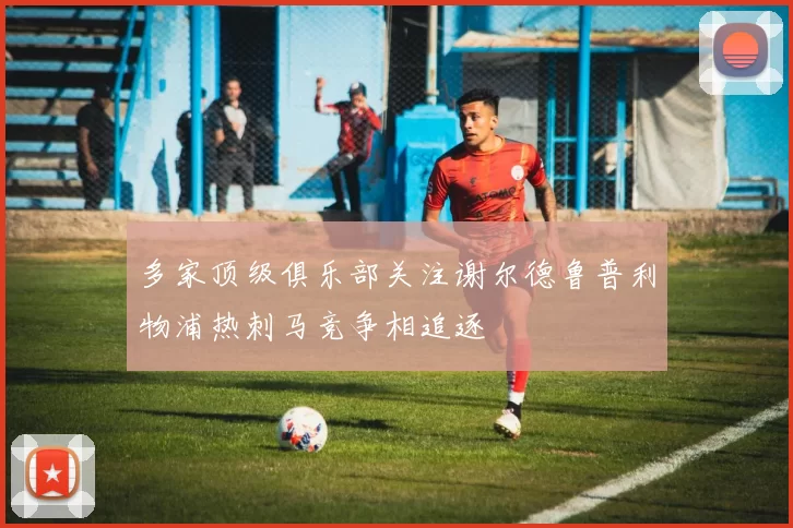 多家顶级俱乐部关注谢尔德鲁普利物浦热刺马竞争相追逐