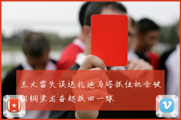 王大雷失误送礼迪马塔抓住机会破门铜梁龙奋起扳回一球