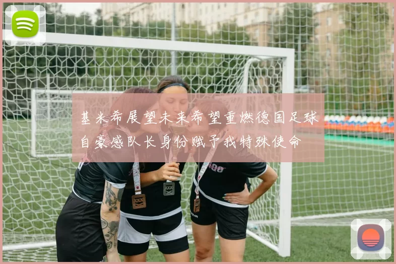 基米希展望未来希望重燃德国足球自豪感队长身份赋予我特殊使命
