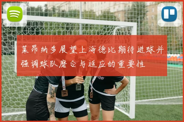 莱昂纳多展望上海德比期待进球并强调球队磨合与适应的重要性