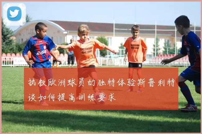 执教欧洲球员的独特体验斯普利特谈如何提高训练要求