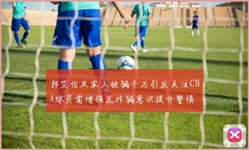 郭艾伦及家人被骗千万引发关注CBA球员需增强反诈骗意识提升警惕