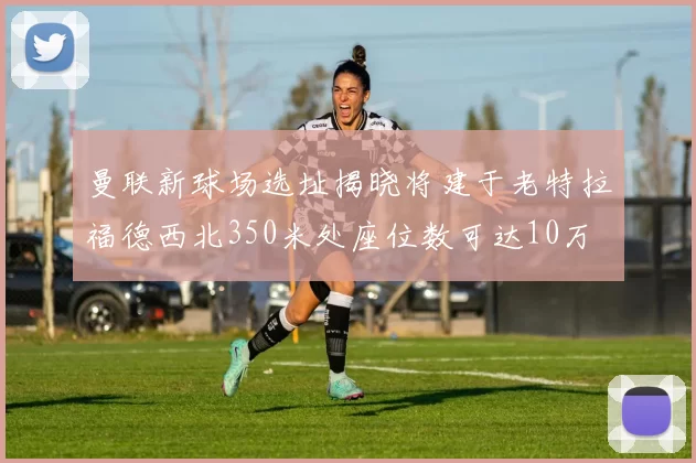 曼联新球场选址揭晓将建于老特拉福德西北350米处座位数可达10万