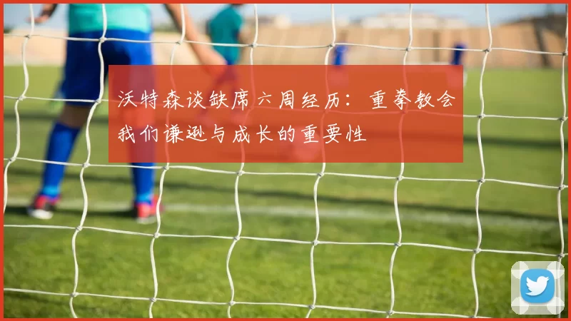 沃特森谈缺席六周经历：重拳教会我们谦逊与成长的重要性