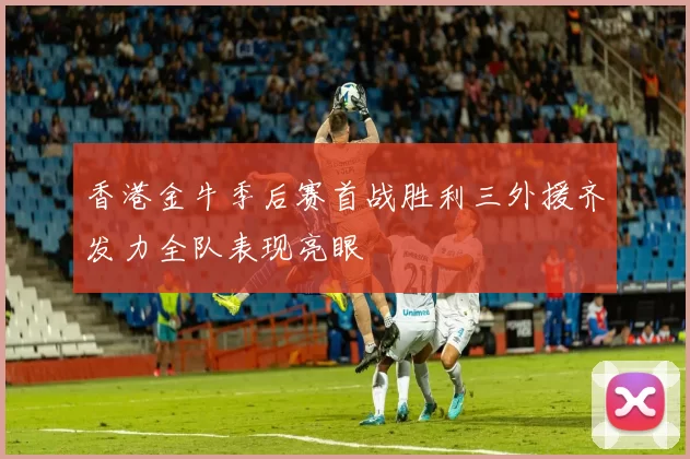 香港金牛季后赛首战胜利三外援齐发力全队表现亮眼