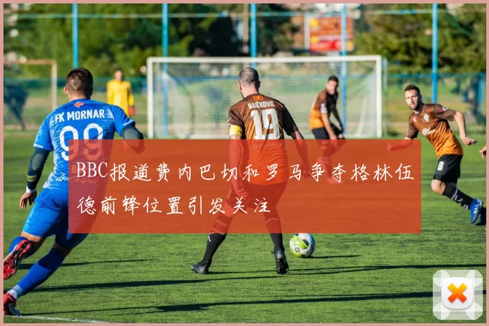 BBC报道费内巴切和罗马争夺格林伍德前锋位置引发关注