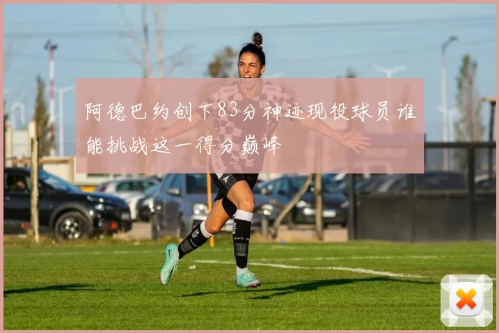 阿德巴约创下83分神迹现役球员谁能挑战这一得分巅峰