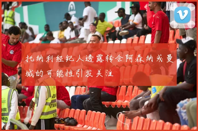 托纳利经纪人透露转会阿森纳或曼城的可能性引发关注