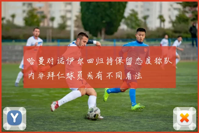 哈曼对诺伊尔回归持保留态度称队内非拜仁球员或有不同看法