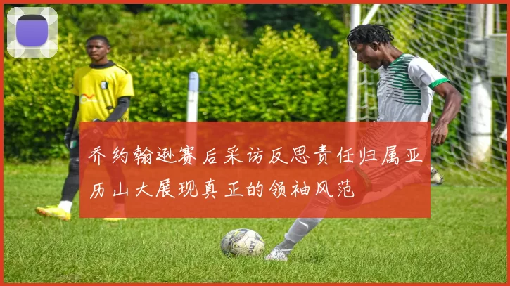 乔约翰逊赛后采访反思责任归属亚历山大展现真正的领袖风范