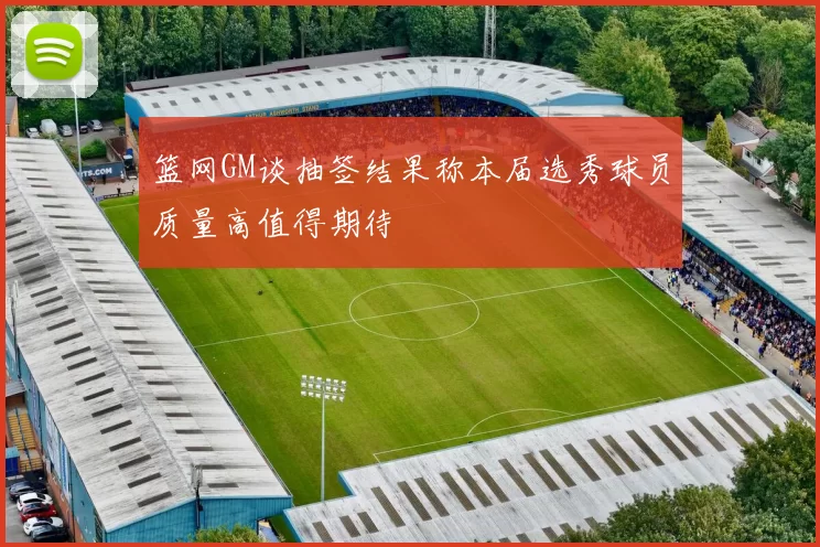 篮网GM谈抽签结果称本届选秀球员质量高值得期待