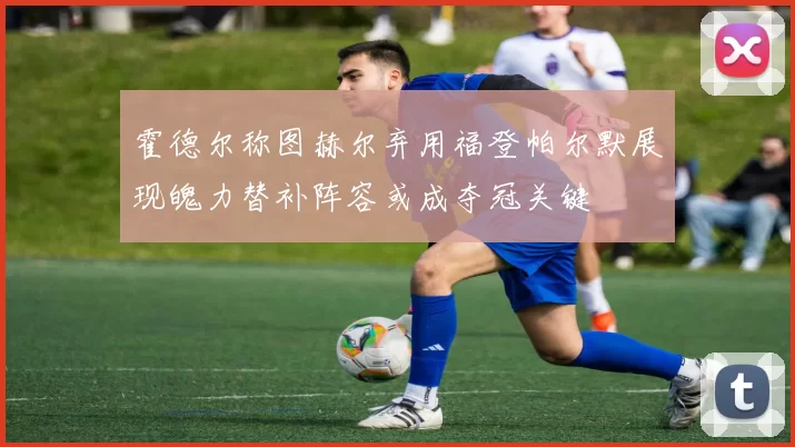 霍德尔称图赫尔弃用福登帕尔默展现魄力替补阵容或成夺冠关键