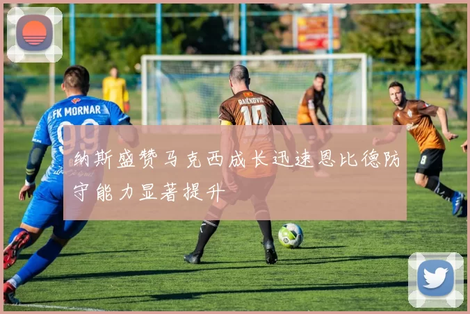 纳斯盛赞马克西成长迅速恩比德防守能力显著提升